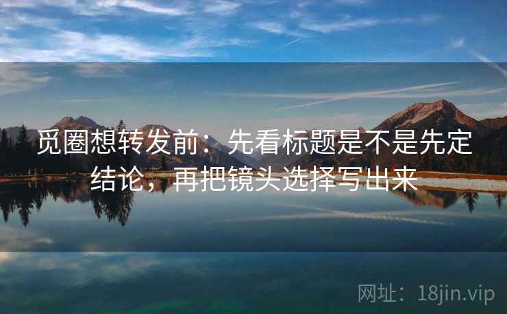 觅圈想转发前：先看标题是不是先定结论，再把镜头选择写出来