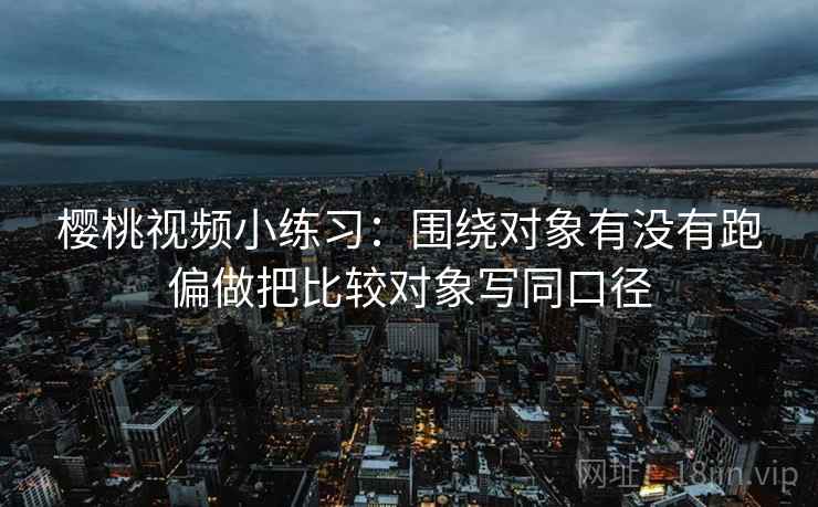 樱桃视频小练习：围绕对象有没有跑偏做把比较对象写同口径