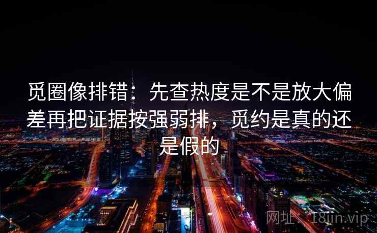 觅圈像排错：先查热度是不是放大偏差再把证据按强弱排，觅约是真的还是假的