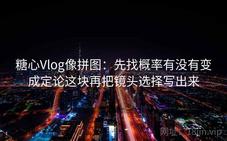 糖心Vlog像拼图：先找概率有没有变成定论这块再把镜头选择写出来