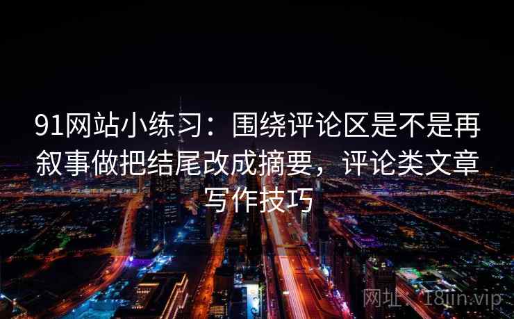 91网站小练习：围绕评论区是不是再叙事做把结尾改成摘要，评论类文章写作技巧