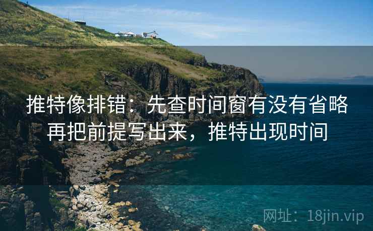 推特像排错：先查时间窗有没有省略再把前提写出来，推特出现时间