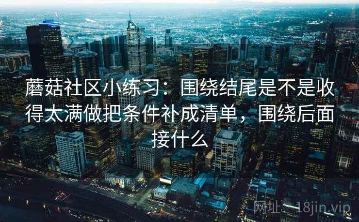 蘑菇社区小练习：围绕结尾是不是收得太满做把条件补成清单，围绕后面接什么