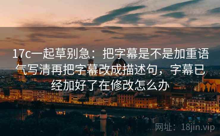 17c一起草别急：把字幕是不是加重语气写清再把字幕改成描述句，字幕已经加好了在修改怎么办
