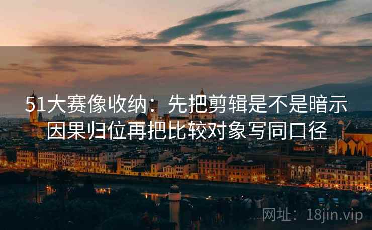 51大赛像收纳：先把剪辑是不是暗示因果归位再把比较对象写同口径