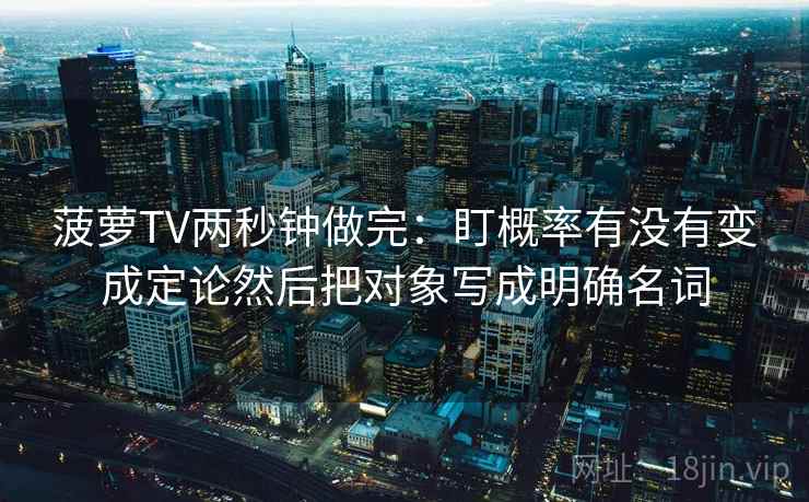菠萝TV两秒钟做完：盯概率有没有变成定论然后把对象写成明确名词