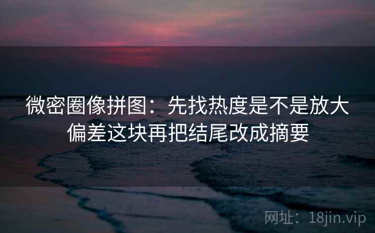 微密圈像拼图：先找热度是不是放大偏差这块再把结尾改成摘要