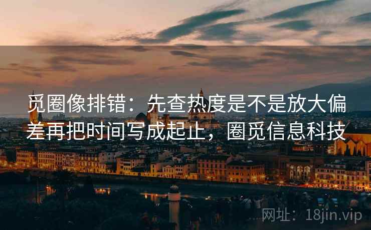 觅圈像排错：先查热度是不是放大偏差再把时间写成起止，圈觅信息科技