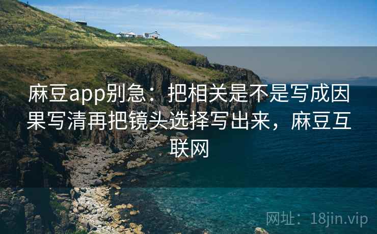 麻豆app别急：把相关是不是写成因果写清再把镜头选择写出来，麻豆互联网