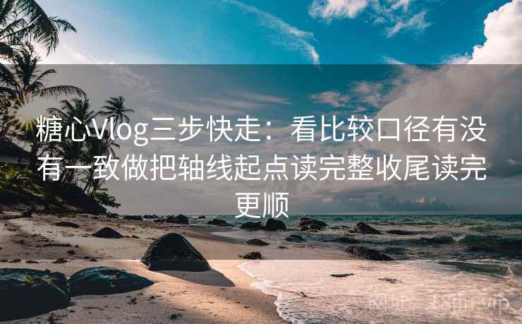 糖心Vlog三步快走：看比较口径有没有一致做把轴线起点读完整收尾读完更顺