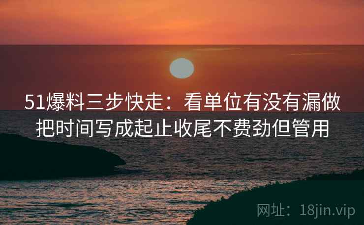 51爆料三步快走：看单位有没有漏做把时间写成起止收尾不费劲但管用