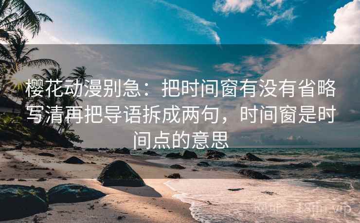 樱花动漫别急：把时间窗有没有省略写清再把导语拆成两句，时间窗是时间点的意思