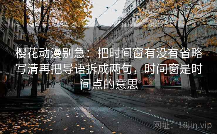 樱花动漫别急：把时间窗有没有省略写清再把导语拆成两句，时间窗是时间点的意思