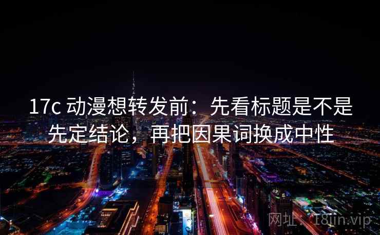 17c 动漫想转发前：先看标题是不是先定结论，再把因果词换成中性