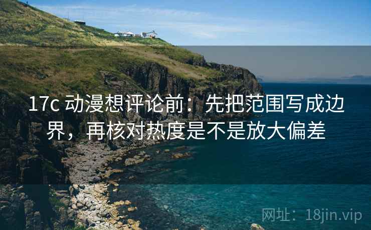 17c 动漫想评论前：先把范围写成边界，再核对热度是不是放大偏差