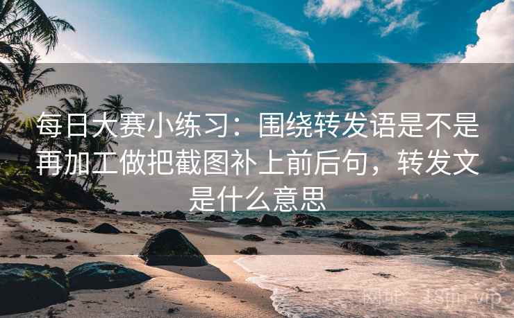 每日大赛小练习：围绕转发语是不是再加工做把截图补上前后句，转发文是什么意思