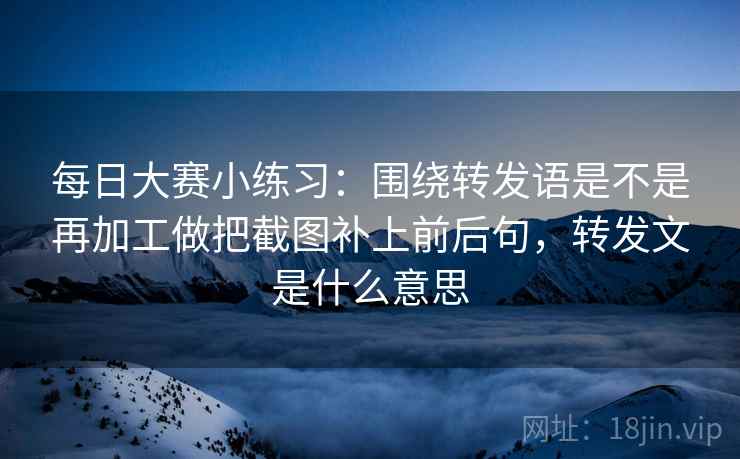 每日大赛小练习：围绕转发语是不是再加工做把截图补上前后句，转发文是什么意思