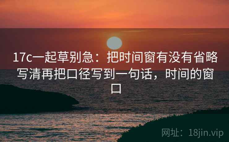 17c一起草别急：把时间窗有没有省略写清再把口径写到一句话，时间的窗口