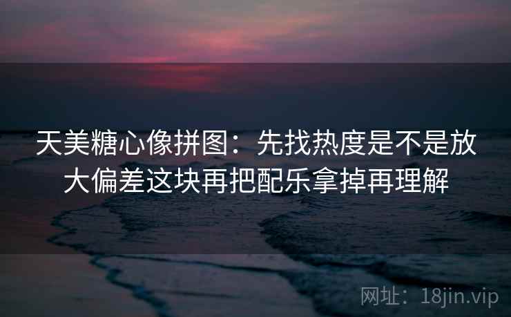 天美糖心像拼图：先找热度是不是放大偏差这块再把配乐拿掉再理解