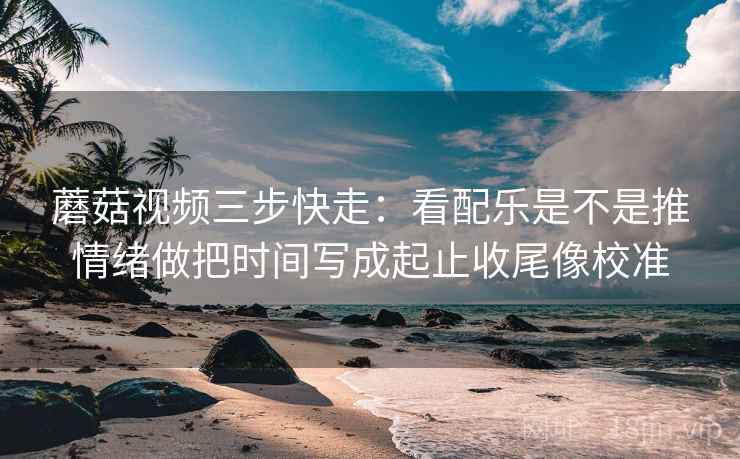 蘑菇视频三步快走：看配乐是不是推情绪做把时间写成起止收尾像校准