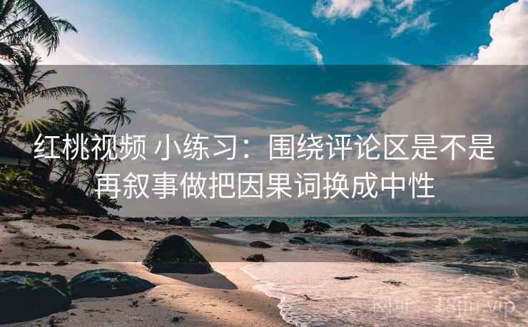 红桃视频 小练习：围绕评论区是不是再叙事做把因果词换成中性
