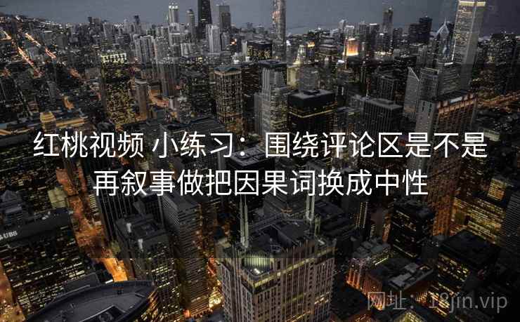 红桃视频 小练习：围绕评论区是不是再叙事做把因果词换成中性