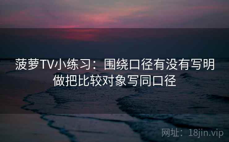 菠萝TV小练习：围绕口径有没有写明做把比较对象写同口径