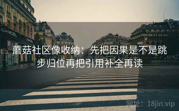 蘑菇社区像收纳:先把因果是不是跳步归位再把引用补全再读 蘑菇社区像收纳:先把因果是不是跳步归位再把引用补全再读
