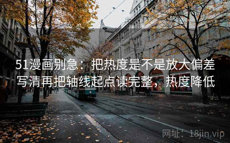 51漫画别急：把热度是不是放大偏差写清再把轴线起点读完整，热度降低