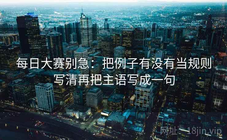 每日大赛别急：把例子有没有当规则写清再把主语写成一句