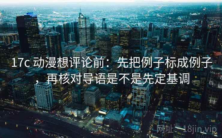 17c 动漫想评论前：先把例子标成例子，再核对导语是不是先定基调
