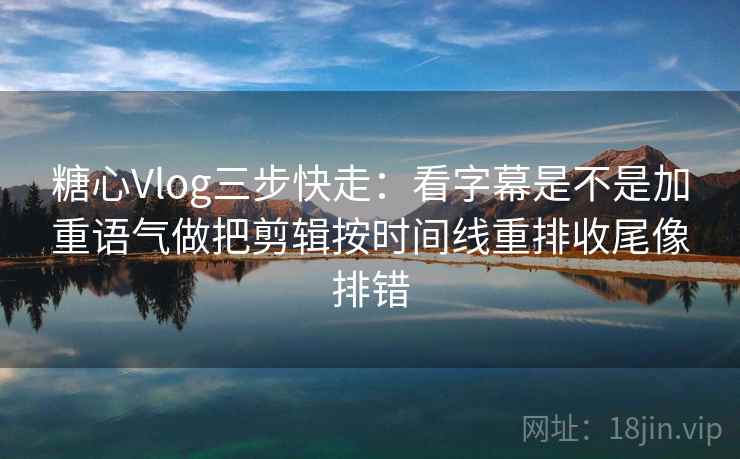糖心Vlog三步快走：看字幕是不是加重语气做把剪辑按时间线重排收尾像排错