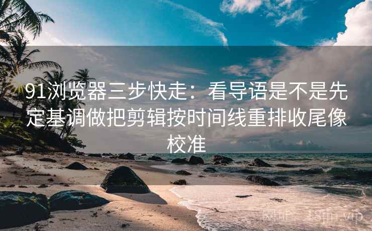 91浏览器三步快走：看导语是不是先定基调做把剪辑按时间线重排收尾像校准