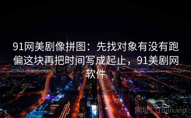 91网美剧像拼图：先找对象有没有跑偏这块再把时间写成起止，91美剧网软件