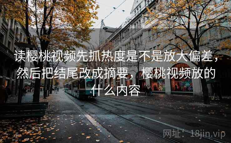 读樱桃视频先抓热度是不是放大偏差，然后把结尾改成摘要，樱桃视频放的什么内容