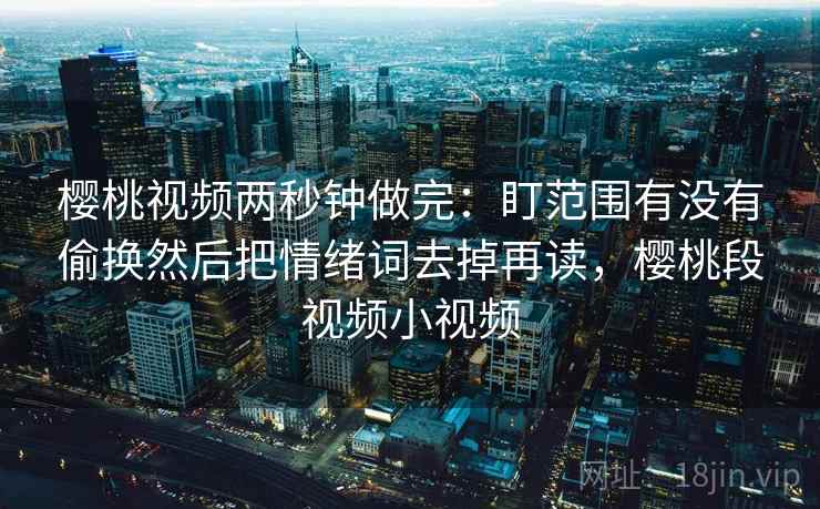 樱桃视频两秒钟做完：盯范围有没有偷换然后把情绪词去掉再读，樱桃段视频小视频