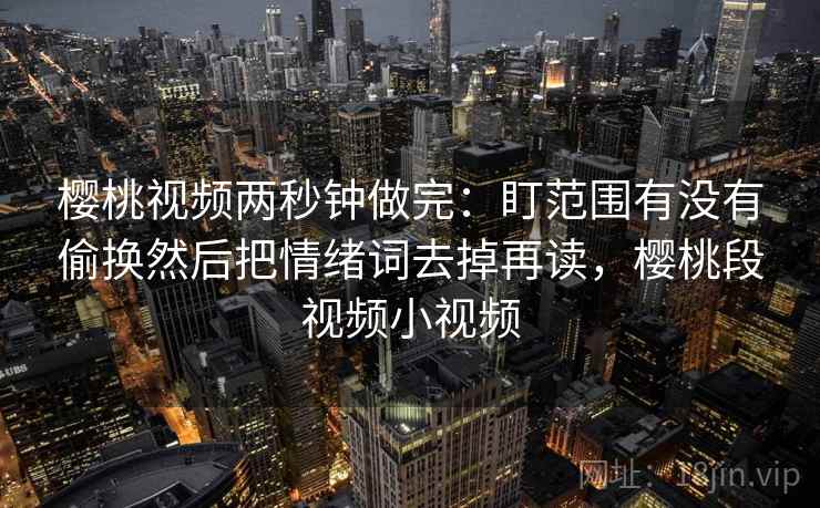 樱桃视频两秒钟做完：盯范围有没有偷换然后把情绪词去掉再读，樱桃段视频小视频